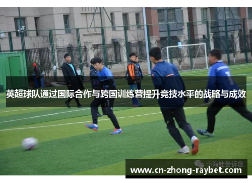 英超球队通过国际合作与跨国训练营提升竞技水平的战略与成效 英超球队通过国际合作与跨国训练营提升竞技水平的战略与成效