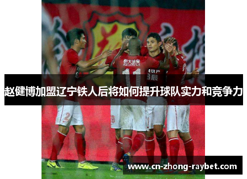 赵健博加盟辽宁铁人后将如何提升球队实力和竞争力 赵健博加盟辽宁铁人后将如何提升球队实力和竞争力