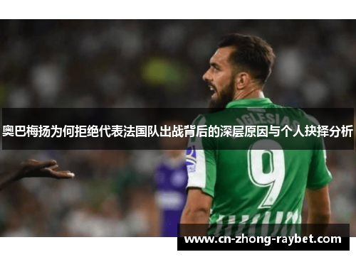 奥巴梅扬为何拒绝代表法国队出战背后的深层原因与个人抉择分析 奥巴梅扬为何拒绝代表法国队出战背后的深层原因与个人抉择分析