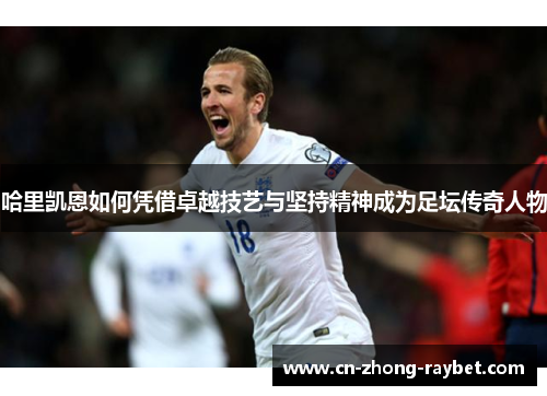 哈里凯恩如何凭借卓越技艺与坚持精神成为足坛传奇人物 哈里凯恩如何凭借卓越技艺与坚持精神成为足坛传奇人物