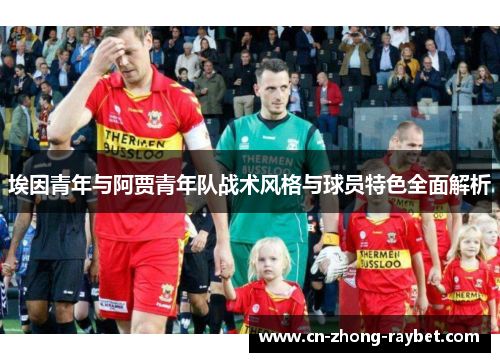 埃因青年与阿贾青年队战术风格与球员特色全面解析 埃因青年与阿贾青年队战术风格与球员特色全面解析