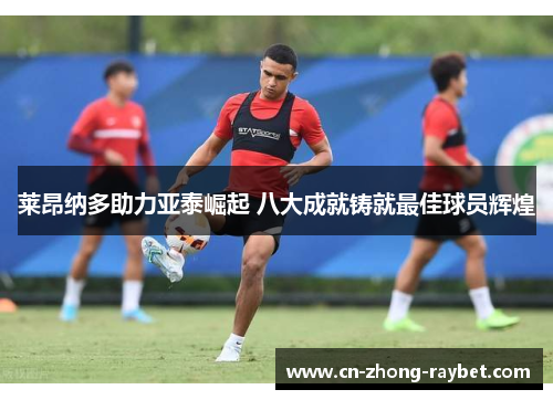 莱昂纳多助力亚泰崛起 八大成就铸就最佳球员辉煌