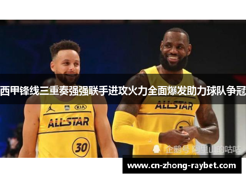 西甲锋线三重奏强强联手进攻火力全面爆发助力球队争冠 西甲锋线三重奏强强联手进攻火力全面爆发助力球队争冠