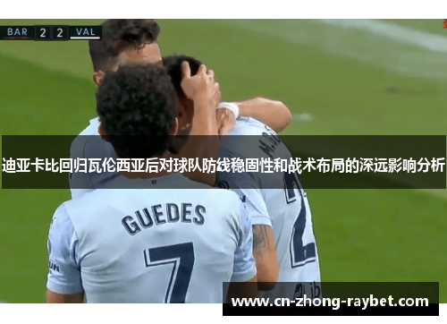 迪亚卡比回归瓦伦西亚后对球队防线稳固性和战术布局的深远影响分析 迪亚卡比回归瓦伦西亚后对球队防线稳固性和战术布局的深远影响分析
