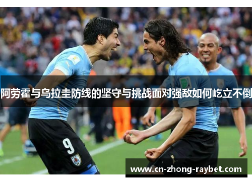 阿劳霍与乌拉圭防线的坚守与挑战面对强敌如何屹立不倒 阿劳霍与乌拉圭防线的坚守与挑战面对强敌如何屹立不倒