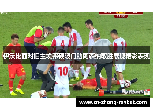 伊沃比面对旧主埃弗顿破门助阿森纳取胜展现精彩表现