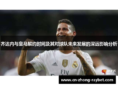 齐达内与皇马解约时间及其对球队未来发展的深远影响分析